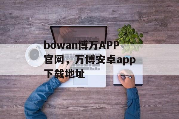 bowan博万APP官网，万博安卓app下载地址