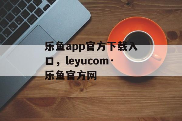 乐鱼app官方下载入口，leyucom·乐鱼官方网