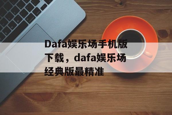 Dafa娱乐场手机版下载，dafa娱乐场经典版最精准