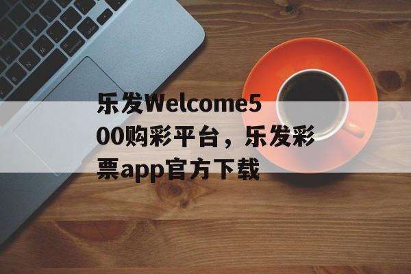 乐发Welcome500购彩平台，乐发彩票app官方下载