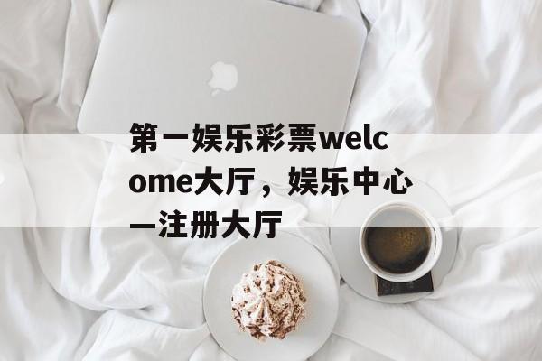 第一娱乐彩票welcome大厅，娱乐中心—注册大厅