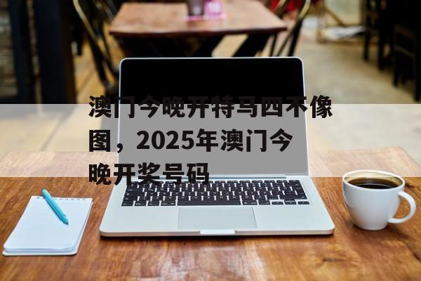 澳门今晚开特马四不像图，2025年澳门今晚开奖号码