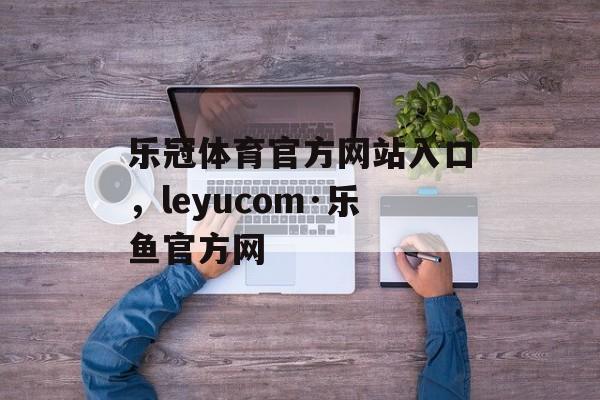 乐冠体育官方网站入口，leyucom·乐鱼官方网