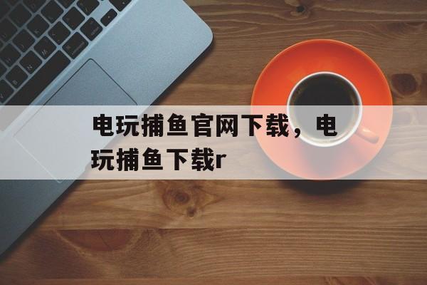 电玩捕鱼官网下载，电玩捕鱼下载r