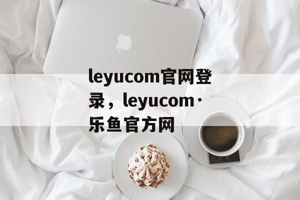 leyucom官网登录，leyucom·乐鱼官方网