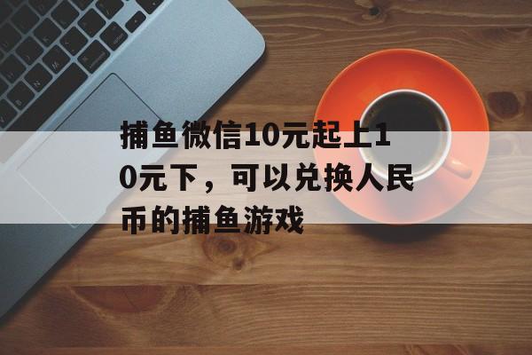 捕鱼微信10元起上10元下，可以兑换人民币的捕鱼游戏