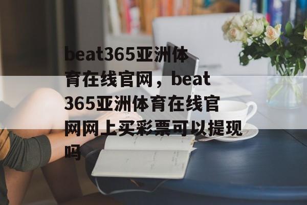 beat365亚洲体育在线官网，beat365亚洲体育在线官网网上买彩票可以提现吗