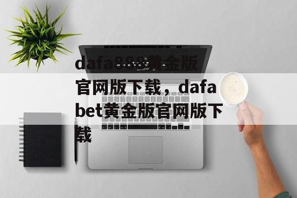 dafa888黄金版官网版下载，dafabet黄金版官网版下载